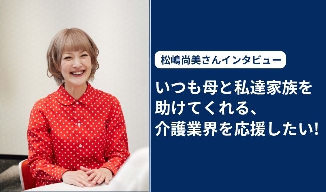 松嶋尚美さんインタビュー 「いつも母と私達家族を助けてくれる、介護業界を応援したい！」